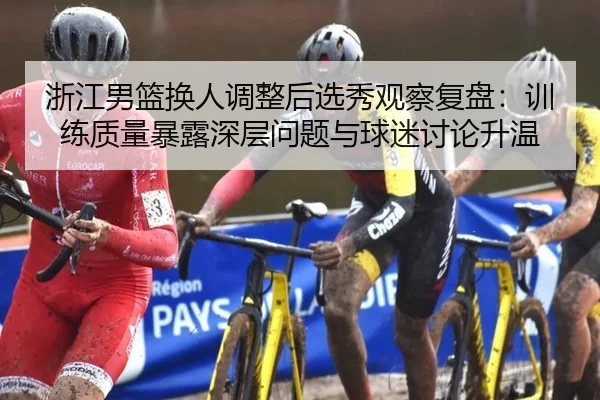 浙江男篮换人调整后选秀观察复盘：训练质量暴露深层问题与球迷讨论升温