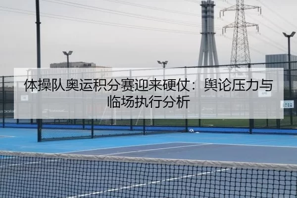 体操队奥运积分赛迎来硬仗：舆论压力与临场执行分析 - Kaiyun